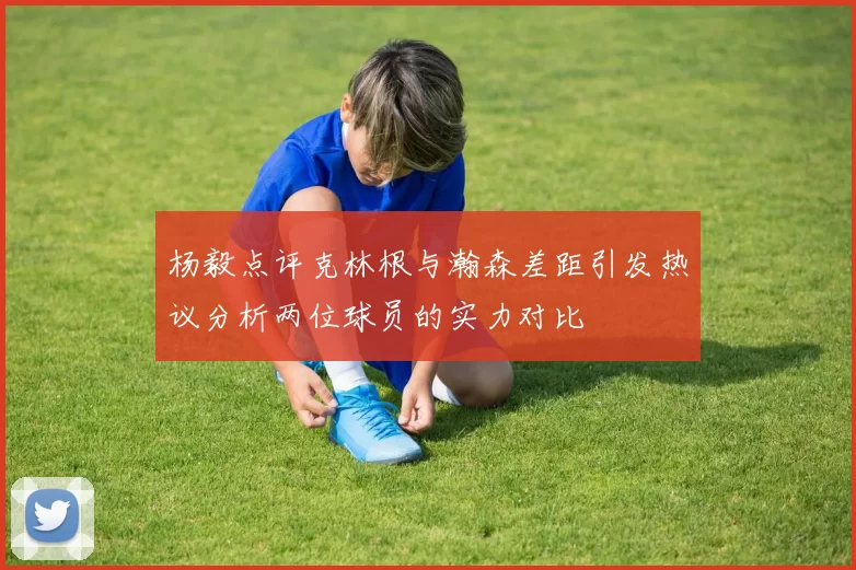 杨毅点评克林根与瀚森差距引发热议分析两位球员的实力对比