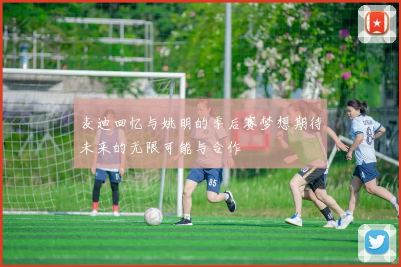 麦迪回忆与姚明的季后赛梦想期待未来的无限可能与合作