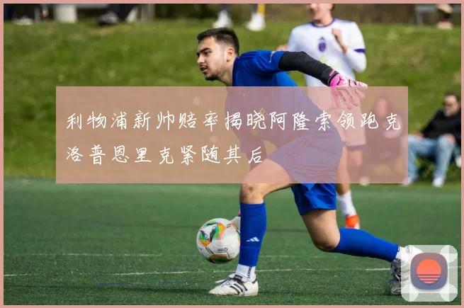 利物浦新帅赔率揭晓阿隆索领跑克洛普恩里克紧随其后