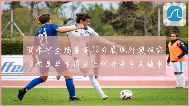 贺希宁全场最高32分展现外援级实力两度单节得分上双并命中关键中投