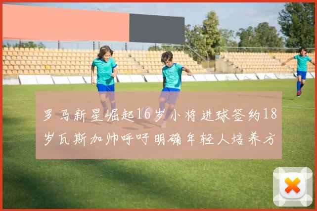 罗马新星崛起16岁小将进球签约18岁瓦斯加帅呼吁明确年轻人培养方针