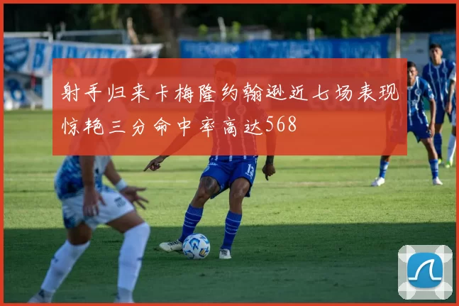 射手归来卡梅隆约翰逊近七场表现惊艳三分命中率高达568
