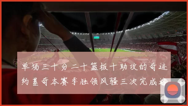 单场三十分二十篮板十助攻的奇迹约基奇本赛季独领风骚三次完成这一壮举