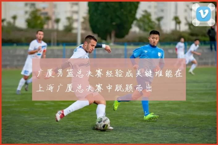 广厦男篮总决赛经验成关键谁能在上海广厦总决赛中脱颖而出