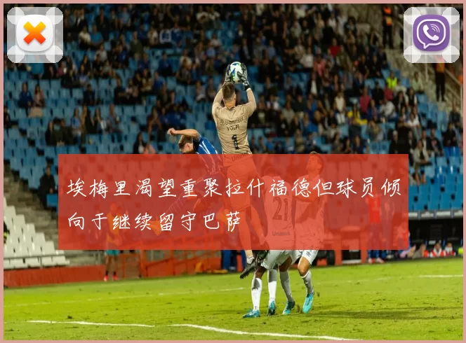 埃梅里渴望重聚拉什福德但球员倾向于继续留守巴萨
