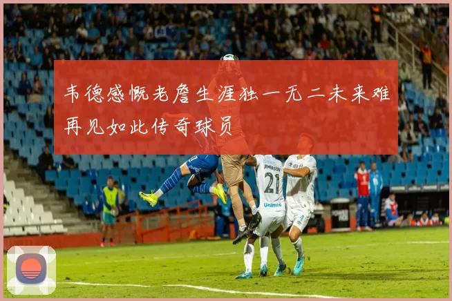 韦德感慨老詹生涯独一无二未来难再见如此传奇球员