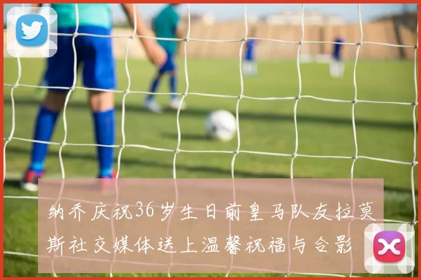 纳乔庆祝36岁生日前皇马队友拉莫斯社交媒体送上温馨祝福与合影