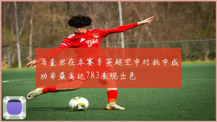 马奎尔在本赛季英超空中对抗中成功率最高达783表现出色